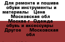 Для ремонта и пошива обуви инструменты и материалы › Цена ­ 1 000 - Московская обл., Москва г. Одежда, обувь и аксессуары » Другое   . Московская обл.